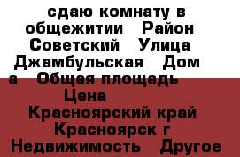 сдаю комнату в общежитии › Район ­ Советский › Улица ­ Джамбульская › Дом ­ 4а › Общая площадь ­ 12 › Цена ­ 5 000 - Красноярский край, Красноярск г. Недвижимость » Другое   . Красноярский край,Красноярск г.